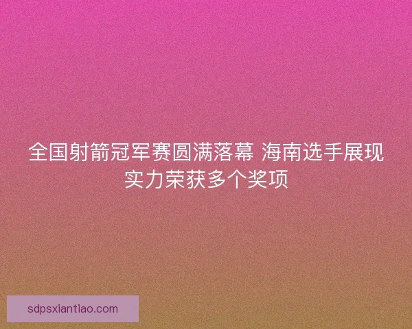 全国射箭冠军赛圆满落幕 海南选手展现实力荣获多个奖项