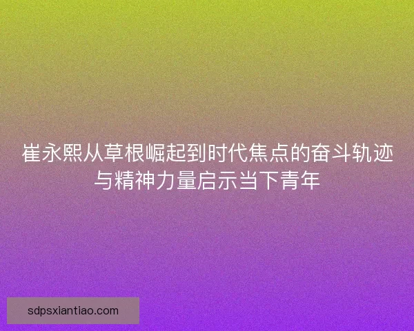 崔永熙从草根崛起到时代焦点的奋斗轨迹与精神力量启示当下青年