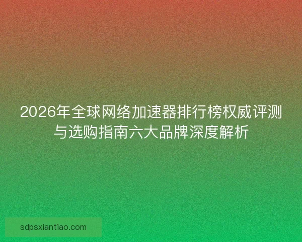2026年全球网络加速器排行榜权威评测与选购指南六大品牌深度解析