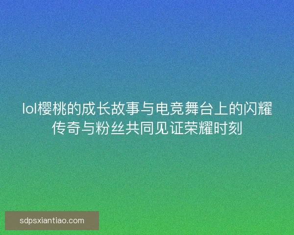 lol樱桃的成长故事与电竞舞台上的闪耀传奇与粉丝共同见证荣耀时刻