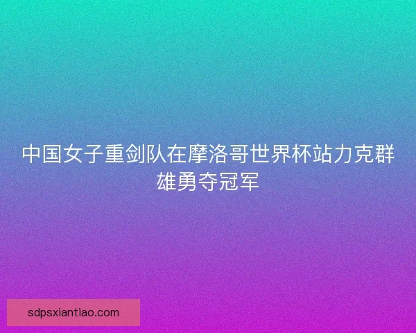 中国女子重剑队在摩洛哥世界杯站力克群雄勇夺冠军
