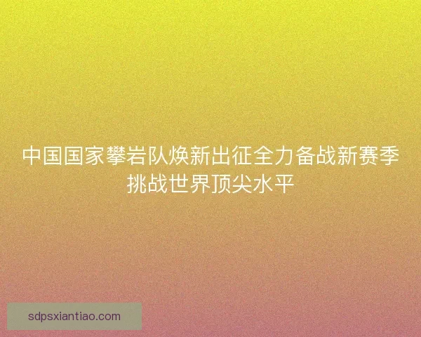 中国国家攀岩队焕新出征全力备战新赛季挑战世界顶尖水平