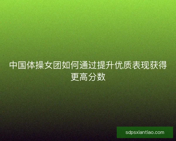 中国体操女团如何通过提升优质表现获得更高分数