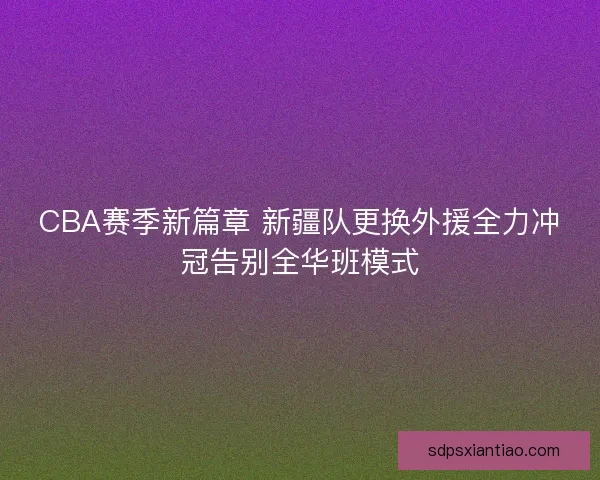 CBA赛季新篇章 新疆队更换外援全力冲冠告别全华班模式