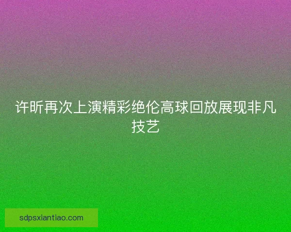 许昕再次上演精彩绝伦高球回放展现非凡技艺