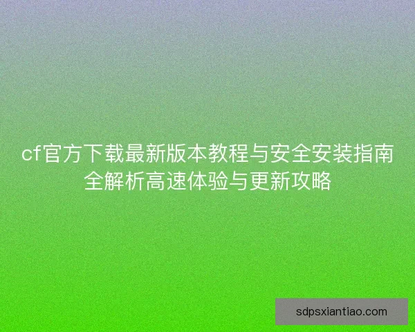 cf官方下载最新版本教程与安全安装指南全解析高速体验与更新攻略
