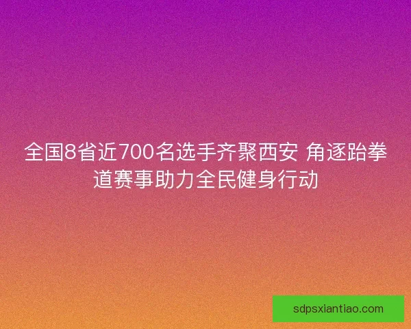 全国8省近700名选手齐聚西安 角逐跆拳道赛事助力全民健身行动