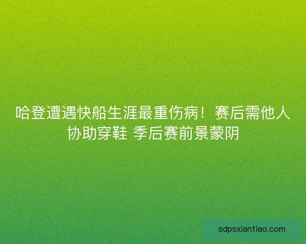 哈登遭遇快船生涯最重伤病！赛后需他人协助穿鞋 季后赛前景蒙阴