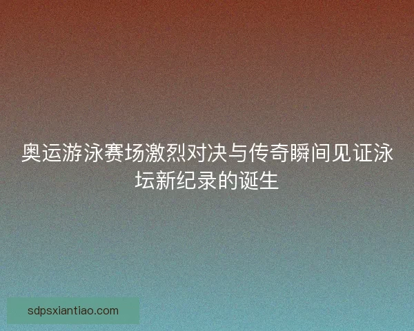 奥运游泳赛场激烈对决与传奇瞬间见证泳坛新纪录的诞生