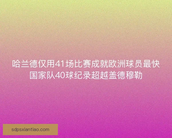 哈兰德仅用41场比赛成就欧洲球员最快国家队40球纪录超越盖德穆勒