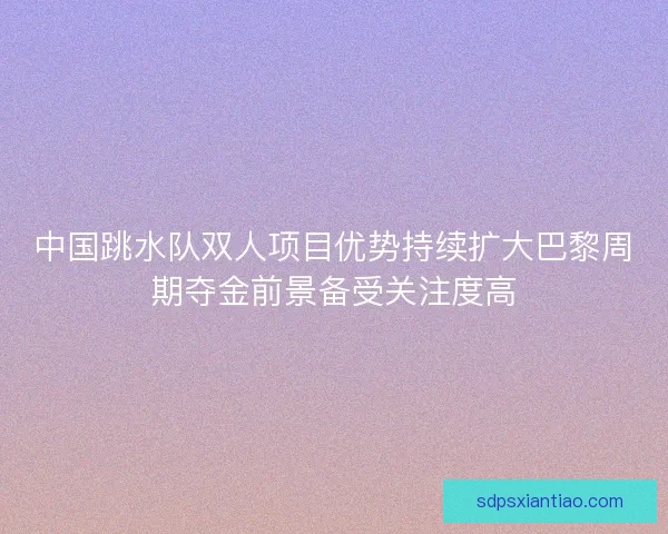 中国跳水队双人项目优势持续扩大巴黎周期夺金前景备受关注度高