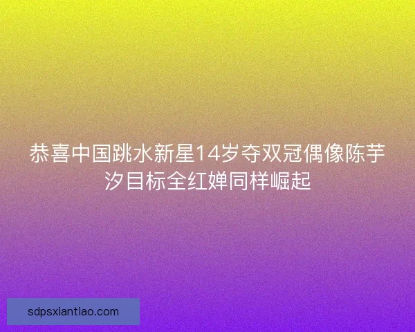 恭喜中国跳水新星14岁夺双冠偶像陈芋汐目标全红婵同样崛起