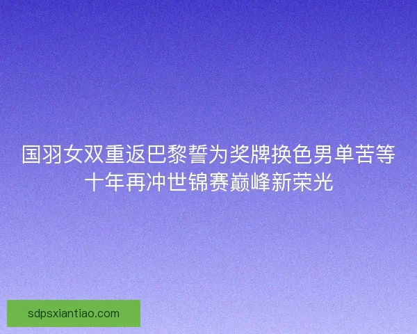 国羽女双重返巴黎誓为奖牌换色男单苦等十年再冲世锦赛巅峰新荣光
